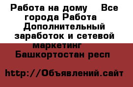 Работа на дому. - Все города Работа » Дополнительный заработок и сетевой маркетинг   . Башкортостан респ.